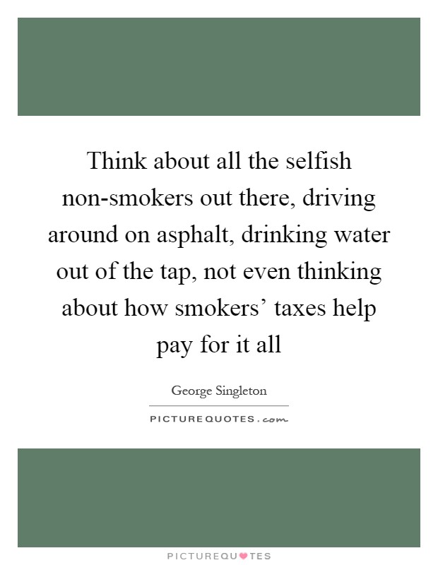 Think about all the selfish non-smokers out there, driving around on asphalt, drinking water out of the tap, not even thinking about how smokers' taxes help pay for it all Picture Quote #1