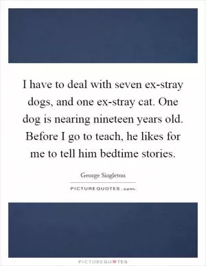 I have to deal with seven ex-stray dogs, and one ex-stray cat. One dog is nearing nineteen years old. Before I go to teach, he likes for me to tell him bedtime stories Picture Quote #1