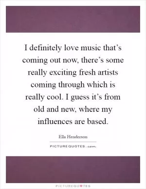 I definitely love music that’s coming out now, there’s some really exciting fresh artists coming through which is really cool. I guess it’s from old and new, where my influences are based Picture Quote #1