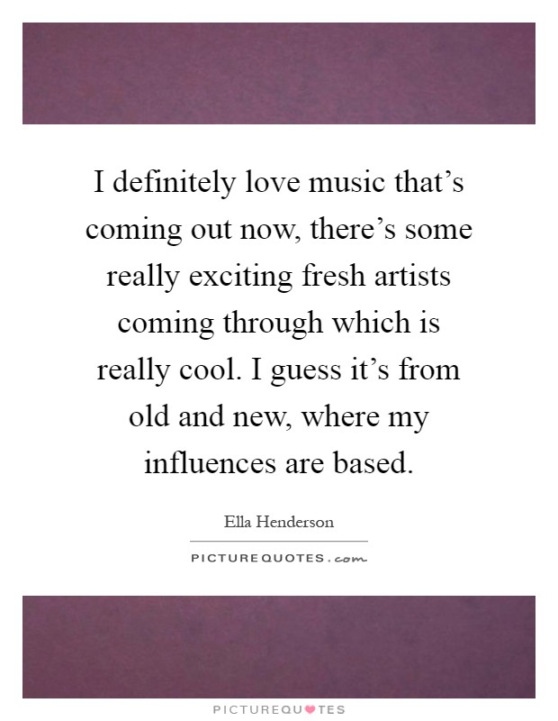 I definitely love music that's coming out now, there's some really exciting fresh artists coming through which is really cool. I guess it's from old and new, where my influences are based Picture Quote #1