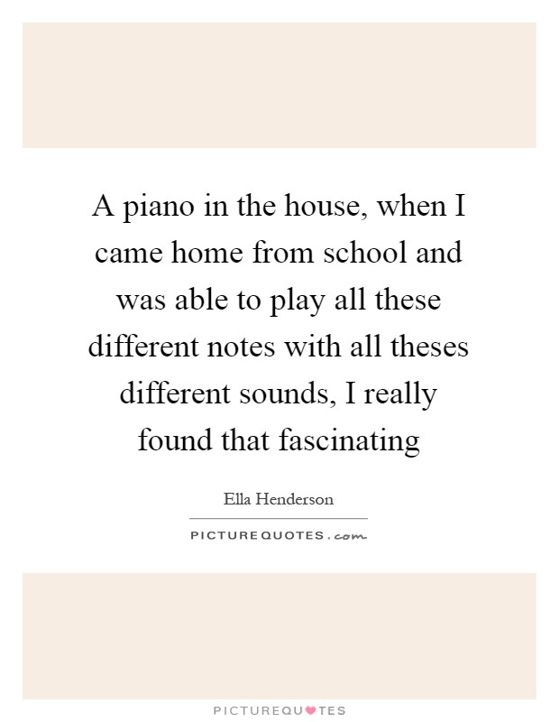 A piano in the house, when I came home from school and was able to play all these different notes with all theses different sounds, I really found that fascinating Picture Quote #1