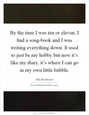 By the time I was ten or eleven, I had a song-book and I was writing everything down. It used to just be my hobby but now it’s like my diary, it’s where I can go in my own little bubble Picture Quote #1