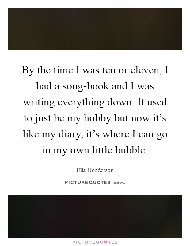 By the time I was ten or eleven, I had a song-book and I was writing everything down. It used to just be my hobby but now it's like my diary, it's where I can go in my own little bubble Picture Quote #1