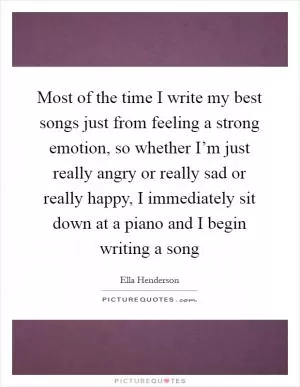Most of the time I write my best songs just from feeling a strong emotion, so whether I’m just really angry or really sad or really happy, I immediately sit down at a piano and I begin writing a song Picture Quote #1