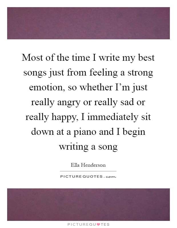 Most of the time I write my best songs just from feeling a strong emotion, so whether I'm just really angry or really sad or really happy, I immediately sit down at a piano and I begin writing a song Picture Quote #1