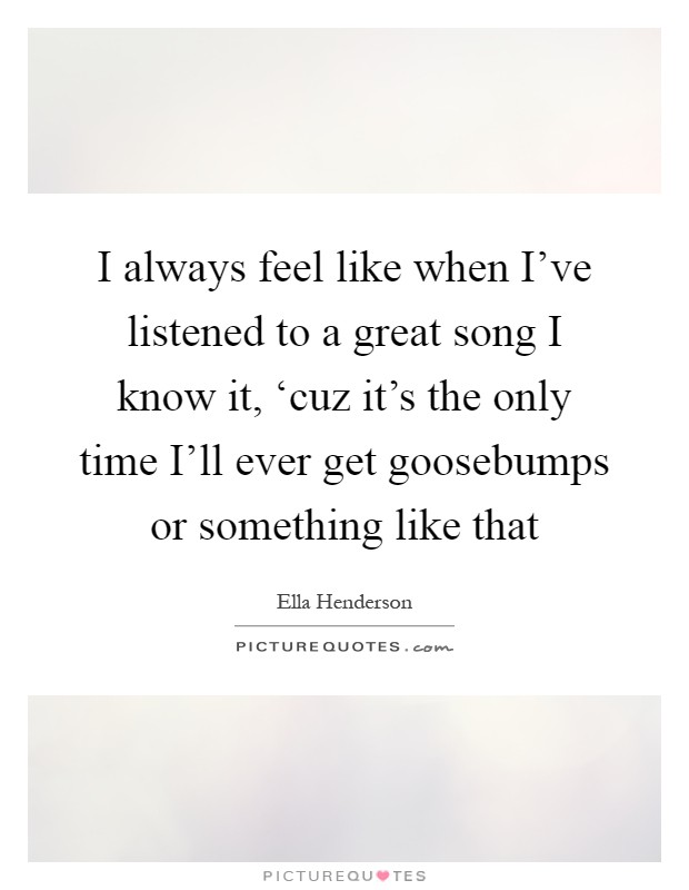 I always feel like when I've listened to a great song I know it, ‘cuz it's the only time I'll ever get goosebumps or something like that Picture Quote #1