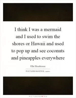 I think I was a mermaid and I used to swim the shores or Hawaii and used to pop up and see coconuts and pineapples everywhere Picture Quote #1
