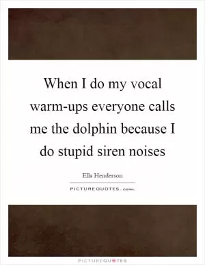 When I do my vocal warm-ups everyone calls me the dolphin because I do stupid siren noises Picture Quote #1