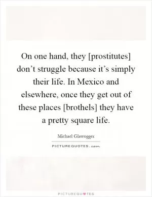 On one hand, they [prostitutes] don’t struggle because it’s simply their life. In Mexico and elsewhere, once they get out of these places [brothels] they have a pretty square life Picture Quote #1