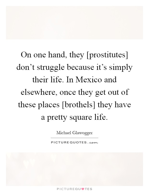 On one hand, they [prostitutes] don't struggle because it's simply their life. In Mexico and elsewhere, once they get out of these places [brothels] they have a pretty square life Picture Quote #1