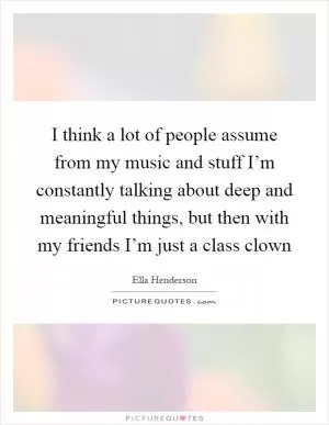 I think a lot of people assume from my music and stuff I’m constantly talking about deep and meaningful things, but then with my friends I’m just a class clown Picture Quote #1