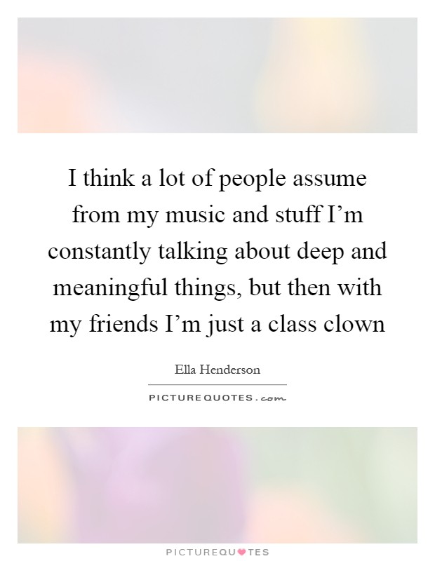 I think a lot of people assume from my music and stuff I'm constantly talking about deep and meaningful things, but then with my friends I'm just a class clown Picture Quote #1