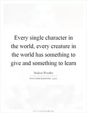 Every single character in the world, every creature in the world has something to give and something to learn Picture Quote #1