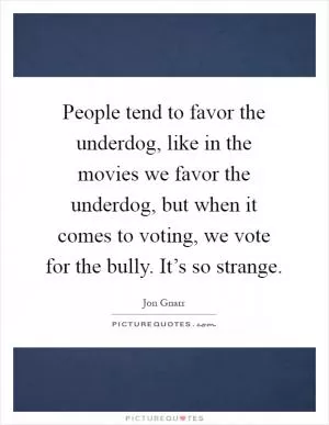 People tend to favor the underdog, like in the movies we favor the underdog, but when it comes to voting, we vote for the bully. It’s so strange Picture Quote #1
