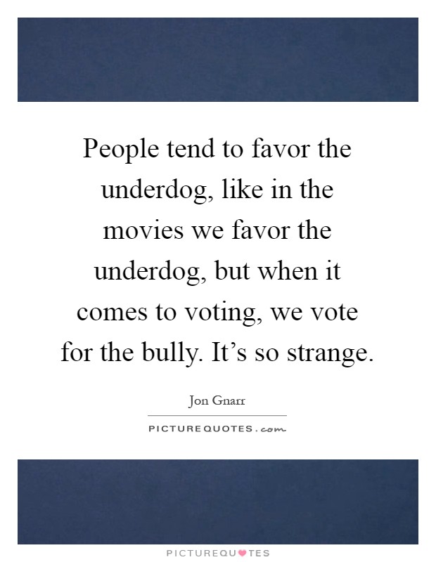 People tend to favor the underdog, like in the movies we favor the underdog, but when it comes to voting, we vote for the bully. It's so strange Picture Quote #1