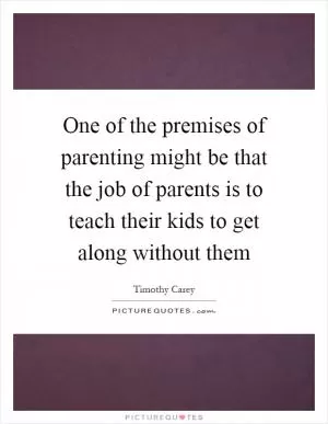One of the premises of parenting might be that the job of parents is to teach their kids to get along without them Picture Quote #1