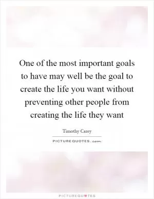 One of the most important goals to have may well be the goal to create the life you want without preventing other people from creating the life they want Picture Quote #1