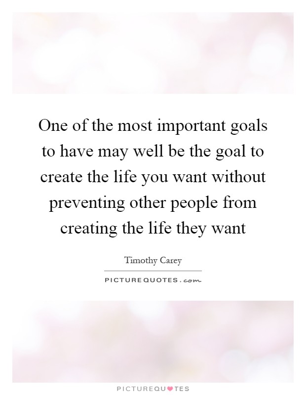 One of the most important goals to have may well be the goal to create the life you want without preventing other people from creating the life they want Picture Quote #1