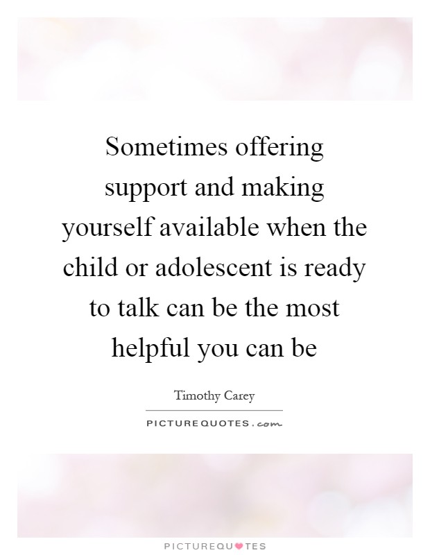 Sometimes offering support and making yourself available when the child or adolescent is ready to talk can be the most helpful you can be Picture Quote #1
