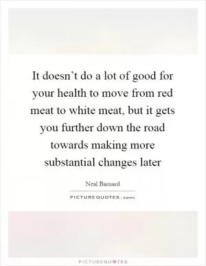 It doesn’t do a lot of good for your health to move from red meat to white meat, but it gets you further down the road towards making more substantial changes later Picture Quote #1