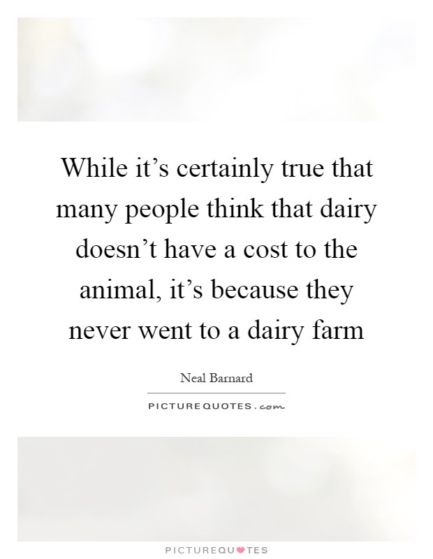 While it's certainly true that many people think that dairy doesn't have a cost to the animal, it's because they never went to a dairy farm Picture Quote #1