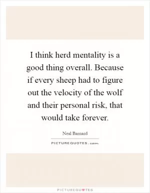 I think herd mentality is a good thing overall. Because if every sheep had to figure out the velocity of the wolf and their personal risk, that would take forever Picture Quote #1
