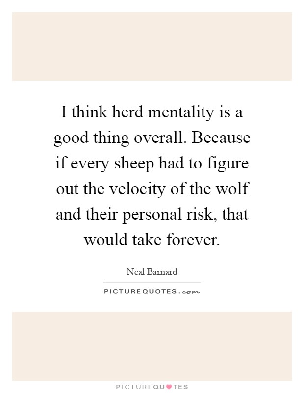 I think herd mentality is a good thing overall. Because if every sheep had to figure out the velocity of the wolf and their personal risk, that would take forever Picture Quote #1