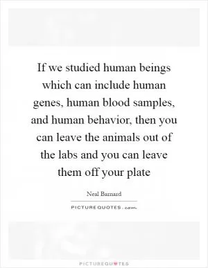 If we studied human beings which can include human genes, human blood samples, and human behavior, then you can leave the animals out of the labs and you can leave them off your plate Picture Quote #1