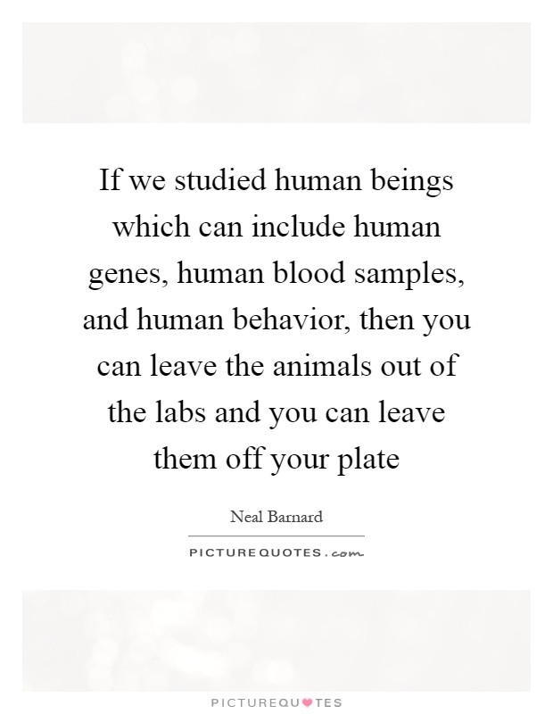 If we studied human beings which can include human genes, human blood samples, and human behavior, then you can leave the animals out of the labs and you can leave them off your plate Picture Quote #1