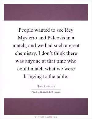 People wanted to see Rey Mysterio and PsIcosis in a match, and we had such a great chemistry. I don’t think there was anyone at that time who could match what we were bringing to the table Picture Quote #1