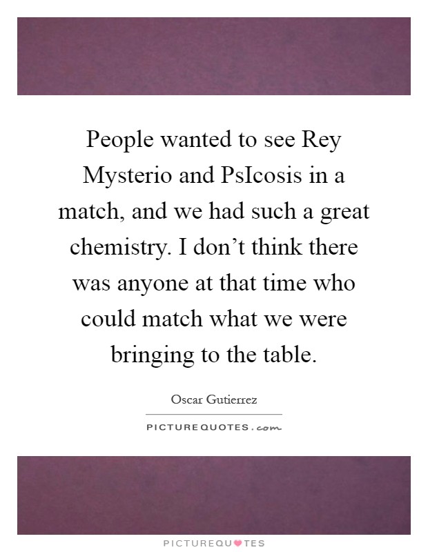 People wanted to see Rey Mysterio and PsIcosis in a match, and we had such a great chemistry. I don't think there was anyone at that time who could match what we were bringing to the table Picture Quote #1