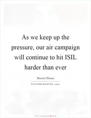 As we keep up the pressure, our air campaign will continue to hit ISIL harder than ever Picture Quote #1