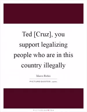 Ted [Cruz], you support legalizing people who are in this country illegally Picture Quote #1