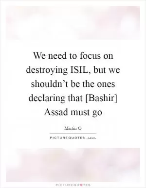 We need to focus on destroying ISIL, but we shouldn’t be the ones declaring that [Bashir] Assad must go Picture Quote #1