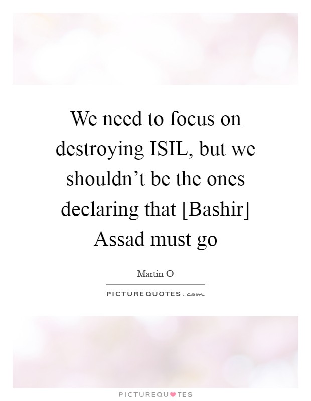 We need to focus on destroying ISIL, but we shouldn't be the ones declaring that [Bashir] Assad must go Picture Quote #1