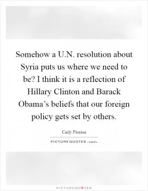 Somehow a U.N. resolution about Syria puts us where we need to be? I think it is a reflection of Hillary Clinton and Barack Obama’s beliefs that our foreign policy gets set by others Picture Quote #1