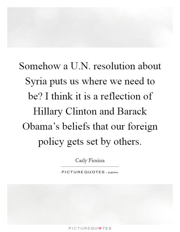 Somehow a U.N. resolution about Syria puts us where we need to be? I think it is a reflection of Hillary Clinton and Barack Obama's beliefs that our foreign policy gets set by others Picture Quote #1