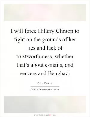 I will force Hillary Clinton to fight on the grounds of her lies and lack of trustworthiness, whether that’s about e-mails, and servers and Benghazi Picture Quote #1