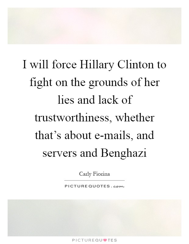 I will force Hillary Clinton to fight on the grounds of her lies and lack of trustworthiness, whether that's about e-mails, and servers and Benghazi Picture Quote #1