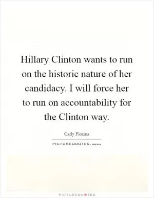 Hillary Clinton wants to run on the historic nature of her candidacy. I will force her to run on accountability for the Clinton way Picture Quote #1