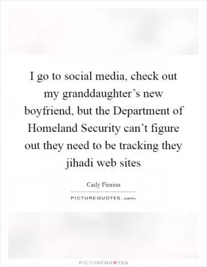 I go to social media, check out my granddaughter’s new boyfriend, but the Department of Homeland Security can’t figure out they need to be tracking they jihadi web sites Picture Quote #1