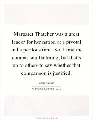 Margaret Thatcher was a great leader for her nation at a pivotal and a perilous time. So, I find the comparison flattering, but that’s up to others to say whether that comparison is justified Picture Quote #1