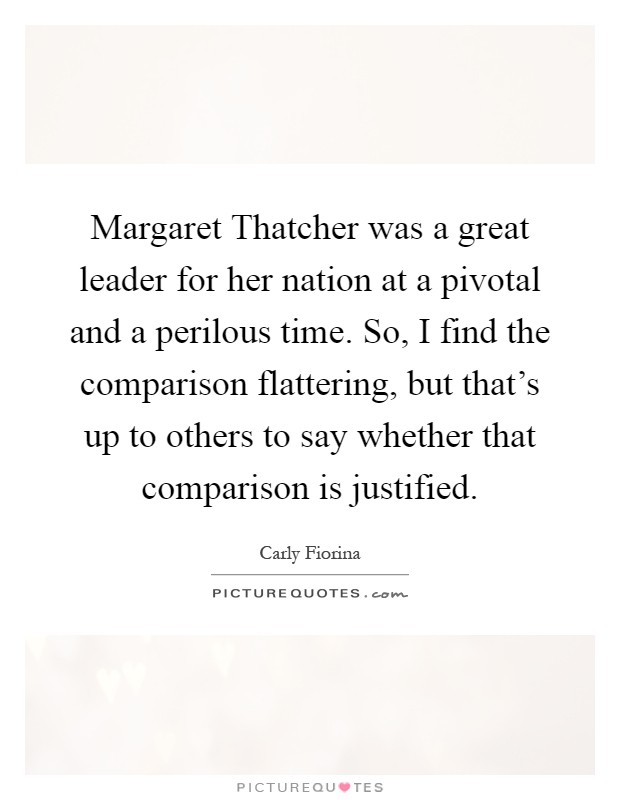Margaret Thatcher was a great leader for her nation at a pivotal and a perilous time. So, I find the comparison flattering, but that's up to others to say whether that comparison is justified Picture Quote #1