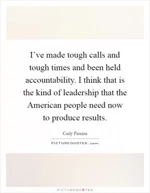 I’ve made tough calls and tough times and been held accountability. I think that is the kind of leadership that the American people need now to produce results Picture Quote #1