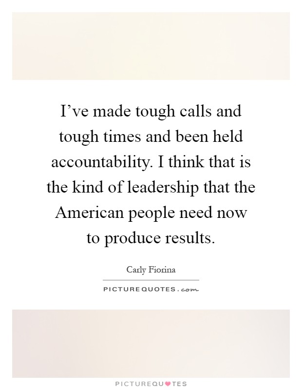 I've made tough calls and tough times and been held accountability. I think that is the kind of leadership that the American people need now to produce results Picture Quote #1