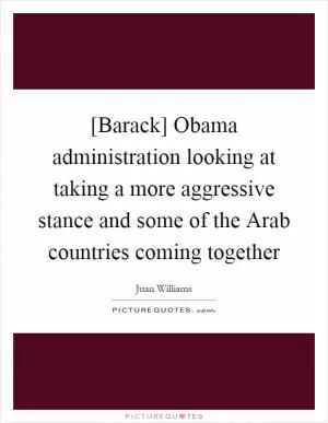 [Barack] Obama administration looking at taking a more aggressive stance and some of the Arab countries coming together Picture Quote #1