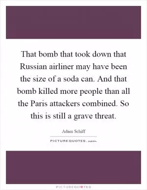 That bomb that took down that Russian airliner may have been the size of a soda can. And that bomb killed more people than all the Paris attackers combined. So this is still a grave threat Picture Quote #1