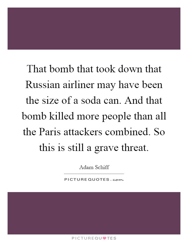 That bomb that took down that Russian airliner may have been the size of a soda can. And that bomb killed more people than all the Paris attackers combined. So this is still a grave threat Picture Quote #1