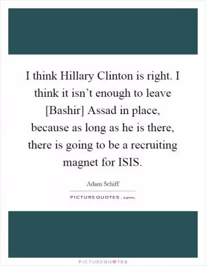 I think Hillary Clinton is right. I think it isn’t enough to leave [Bashir] Assad in place, because as long as he is there, there is going to be a recruiting magnet for ISIS Picture Quote #1