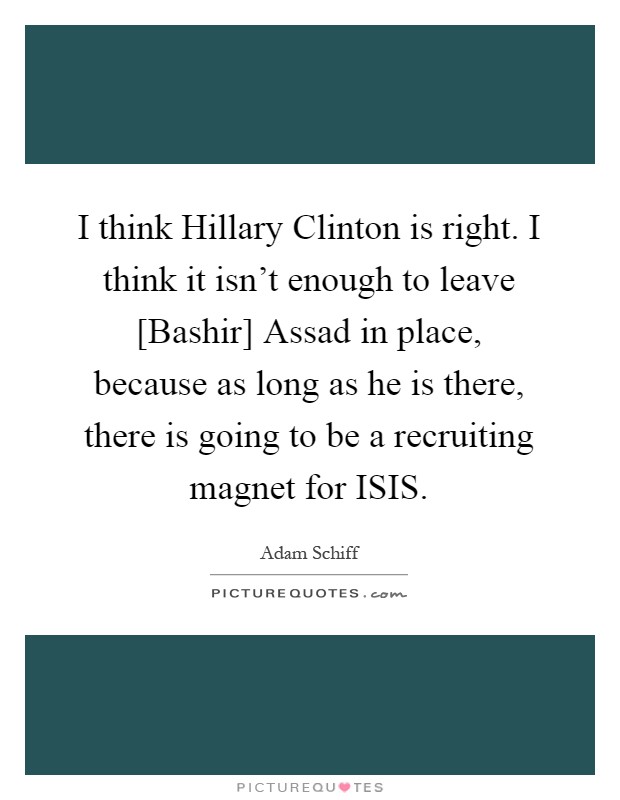 I think Hillary Clinton is right. I think it isn't enough to leave [Bashir] Assad in place, because as long as he is there, there is going to be a recruiting magnet for ISIS Picture Quote #1